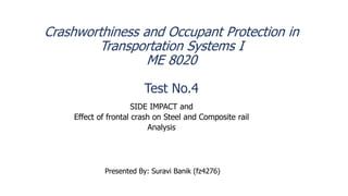 Crashworthiness and Occupant Protection in
Transportation Systems I
ME 8020
Test No.4
SIDE IMPACT and
Effect of frontal crash on Steel and Composite rail
Analysis
Presented By: Suravi Banik (fz4276)
 