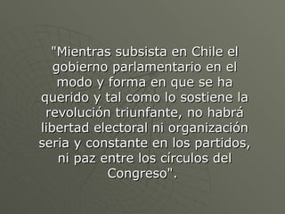 &quot;Mientras subsista en Chile el gobierno parlamentario en el modo y forma en que se ha querido y tal como lo sostiene la revolución triunfante, no habrá libertad electoral ni organización seria y constante en los partidos, ni paz entre los círculos del Congreso&quot;.  