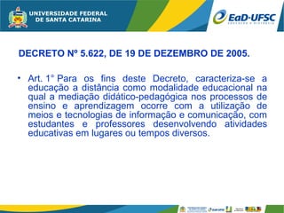 DECRETO Nº 5.622, DE 19 DE DEZEMBRO DE 2005.

• Art. 1° Para os fins deste Decreto, caracteriza-se a
  educação a distância como modalidade educacional na
  qual a mediação didático-pedagógica nos processos de
  ensino e aprendizagem ocorre com a utilização de
  meios e tecnologias de informação e comunicação, com
  estudantes e professores desenvolvendo atividades
  educativas em lugares ou tempos diversos.
 