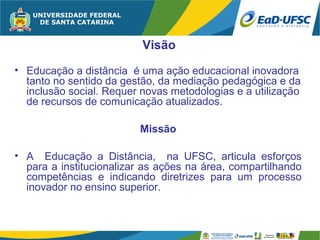 Visão
• Educação a distância é uma ação educacional inovadora
  tanto no sentido da gestão, da mediação pedagógica e da
  inclusão social. Requer novas metodologias e a utilização
  de recursos de comunicação atualizados.

                         Missão

• A Educação a Distância, na UFSC, articula esforços
  para a institucionalizar as ações na área, compartilhando
  competências e indicando diretrizes para um processo
  inovador no ensino superior.
 