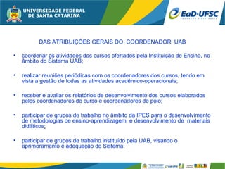 DAS ATRIBUIÇÔES GERAIS DO COORDENADOR UAB

•   coordenar as atividades dos cursos ofertados pela Instituição de Ensino, no
    âmbito do Sistema UAB;

•   realizar reuniões periódicas com os coordenadores dos cursos, tendo em
    vista a gestão de todas as atividades acadêmico-operacionais;

•   receber e avaliar os relatórios de desenvolvimento dos cursos elaborados
    pelos coordenadores de curso e coordenadores de pólo;

•   participar de grupos de trabalho no âmbito da IPES para o desenvolvimento
    de metodologias de ensino-aprendizagem e desenvolvimento de materiais
    didáticos;

•   participar de grupos de trabalho instituído pela UAB, visando o
    aprimoramento e adequação do Sistema;
 