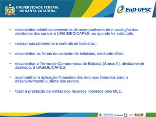 •   encaminhar relatórios semestrais de acompanhamento e avaliação das
    atividades dos cursos à UAB /DED/CAPES, ou quando for solicitado;

•   realizar cadastramento e controle de bolsistas;.

•   encaminhar as fichas de cadastro de bolsistas, mediante ofício;

•   encaminhar o Termo de Compromisso do Bolsista (Anexo II), devidamente
    assinado, à UAB/DE/CAPES.

•   acompanhar a aplicação financeira dos recursos liberados para o
    desenvolvimento e oferta dos cursos;

•   fazer a prestação de contas dos recursos liberados pelo MEC.
 