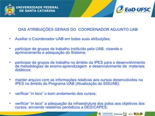 DAS ATRIBUIÇÔES GERAIS DO COORDENADOR ADJUNTO UAB

•   Auxiliar o Coordenador UAB em todas suas atribuições;

•   participar de grupos de trabalho instituído pela UAB, visando o
    aprimoramento e adequação do Sistema;

•   participar de grupos de trabalho no âmbito da IPES para o desenvolvimento
    de metodologias de ensino-aprendizagem e desenvolvimento de materiais
    didáticos;

•   manter arquivo com as informações relativas aos cursos desenvolvidos na
    IPES no âmbito do Programa UAB (Atualização do SISUAB);

•   verificar “in loco” o bom andamento dos cursos;

•   verificar “in loco” a adequação da infraestrutura dos polos aos objetivos dos
    cursos, enviando relatórios periódicos a DED/CAPES;
 