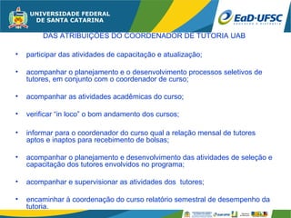 DAS ATRIBUIÇÕES DO COORDENADOR DE TUTORIA UAB

•   participar das atividades de capacitação e atualização;

•   acompanhar o planejamento e o desenvolvimento processos seletivos de
    tutores, em conjunto com o coordenador de curso;

•   acompanhar as atividades acadêmicas do curso;

•   verificar “in loco” o bom andamento dos cursos;

•   informar para o coordenador do curso qual a relação mensal de tutores
    aptos e inaptos para recebimento de bolsas;

•   acompanhar o planejamento e desenvolvimento das atividades de seleção e
    capacitação dos tutores envolvidos no programa;

•   acompanhar e supervisionar as atividades dos tutores;

•   encaminhar à coordenação do curso relatório semestral de desempenho da
    tutoria.
 