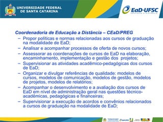 Coordenadoria de Educação a Distância – CEaD/PREG
 – Propor políticas e normas relacionadas aos cursos de graduação
   na modalidade de EaD;
 – Analisar e acompanhar processos de oferta de novos cursos;
 – Assessorar as coordenações de cursos de EaD na elaboração,
   encaminhamento, implementação e gestão dos projetos;
 – Supervisionar as atividades acadêmico-pedagógicas dos cursos
   de EaD;
 – Organizar e divulgar referências de qualidade: modelos de
   cursos, modelos de comunicação, modelos de gestão, modelos
   de projetos, modelos de relatórios;
 – Acompanhar o desenvolvimento e a avaliação dos cursos de
   EaD em nível de administração geral nas questões técnico-
   acadêmicas, pedagógicas e financeiras;
 – Supervisionar a execução de acordos e convênios relacionados
   a cursos de graduação na modalidade de EaD;
 