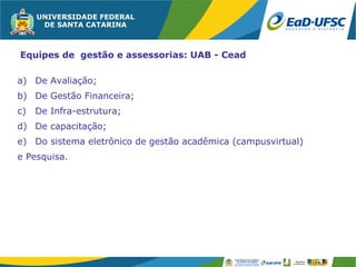 Equipes de gestão e assessorias: UAB - Cead

a) De Avaliação;
b) De Gestão Financeira;
c)   De Infra-estrutura;
d) De capacitação;
e) Do sistema eletrônico de gestão acadêmica (campusvirtual)
e Pesquisa.
 