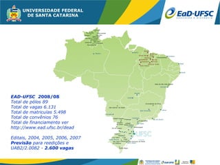 EAD-UFSC 2008/08
Total de pólos 89
Total de vagas 6.131
Total de matriculas 5.498
Total de convênios 76
Total de financiamento ver
http://www.ead.ufsc.br/dead

Editais, 2004, 2005, 2006, 2007
Previsão para reedições e
UAB2/2.0082 - 2.600 vagas
 