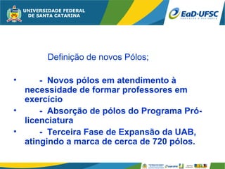 Definição de novos Pólos;

•     - Novos pólos em atendimento à
  necessidade de formar professores em
  exercício
•     - Absorção de pólos do Programa Pró-
  licenciatura
•     - Terceira Fase de Expansão da UAB,
  atingindo a marca de cerca de 720 pólos.
 
