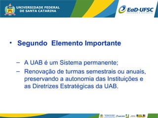 • Segundo Elemento Importante

 – A UAB é um Sistema permanente;
 – Renovação de turmas semestrais ou anuais,
   preservando a autonomia das Instituições e
   as Diretrizes Estratégicas da UAB.
 