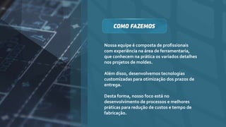 Nossa equipe é composta de profissionais
com experiência na área de ferramentaria,
que conhecem na prática os variados detalhes
nos projetos de moldes.
Além disso, desenvolvemos tecnologias
customizadas para otimização dos prazos de
entrega.
Desta forma, nosso foco está no
desenvolvimento de processos e melhores
práticas para redução de custos e tempo de
fabricação.
 
