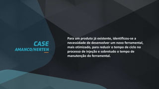 Para um produto já existente, identificou-se a
necessidade de desenvolver um novo ferramental,
mais otimizado, para reduzir o tempo de ciclo no
processo de injeção e sobretudo o tempo de
manutenção do ferramental.
 