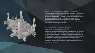 Quais os desafios propostos para este projeto?
O principal desafio proposto para a Nexa neste projeto foi a otimização do
layout. A versão anterior do molde tinha como conceito dois planos de
fechamento (4+4 cavidades - STACK MOLD), que demandava mais tempo
de ciclo no processo de injeção e maior quantidade e tempo de
manutenção. Foi desenvolvido um layout para o mesmo número de
cavidades (8) porém, em apenas um plano de fechamento, que permitiu o
uso do molde na injetora pré-selecionada.
Que resultados a Nexa produziu no
desenvolvimento desse projeto?
Tratando-se de um projeto de melhoria de ferramental para um produto já
existente, a interação e comunicação, entre a equipe de projetos da Nexa e
as equipes responsáveis pela produção do ferramental e pela injeção, foi
fundamental para o desenvolvimento do projeto. Através da identificação
de problemas e do histórico de produção do antigo molde, foram
desenvolvidas diversas soluções tendo como base a robustez da
ferramenta, facilidade de manutenção e simplicidade na fabricação dos
componentes do molde.
 
