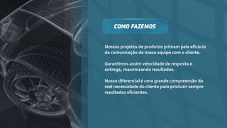 Nossos projetos de produtos primam pela eficácia
da comunicação de nossa equipe com o cliente.
Garantimos assim velocidade de resposta e
entrega, maximizando resultados.
Nosso diferencial é uma grande compreensão da
real necessidade do cliente para produzir sempre
resultados eficientes.
 