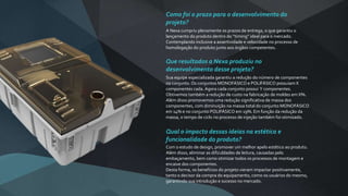 Como foi o prazo para o desenvolvimento do
projeto?
A Nexa cumpriu plenamente os prazos de entrega, o que garantiu o
lançamento do produto dentro do “timing” ideal para o mercado.
Contemplando inclusive a assertividade e velocidade no processo de
homologação do produto junto aos órgãos competentes.
Que resultados a Nexa produziu no
desenvolvimento desse projeto?
Sua equipe especializada garantiu a redução do número de componentes
no conjunto. Os conjuntos MONOFÁSICO e POLIFÁSICO possuiam X
componentes cada. Agora cada conjunto possui Y componentes.
Obtivemos também a redução de custo na fabricação de moldes em X%.
Além disso promovemos uma redução significativa de massa dos
componentes, com diminuição na massa total do conjunto MONOFÁSICO
em 14% e no conjunto POLIFÁSICO em 19%. Em função da redução da
massa, o tempo de ciclo no processo de injeção também foi otimizado.
Qual o impacto dessas ideias na estética e
funcionalidade do produto?
Com o estudo de design, promover um melhor apelo estético ao produto.
Além disso, eliminar as dificuldades de leitura, causadas pelo
embaçamento, bem como otimizar todos os processos de montagem e
encaixe dos componentes.
Desta forma, os benefícios do projeto vieram impactar positivamente,
tanto o decisor da compra do equipamento, como os usuários do mesmo,
garantindo sua introdução e sucesso no mercado.
 