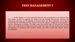 TEST MANAGEMENT ?
• In this chapter, we cover essential topics for test management in six sections. The
first relates to how to organize the testers and the testing. The second concerns the
estimation, planning and strategizing of the test effort. The third addresses test progress
monitoring, test reporting and test control. The fourth explains configuration management
and its relationship to testing. The fifth covers the central topic of risk and how testing
affects and is affected by product and project risks. The sixth and final section discusses the
management of incidents, both product defects and other events that require further
investigation.
 