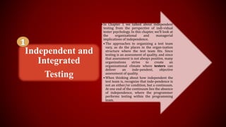 • In Chapter 1 we talked about independent
testing from the perspective of indi-vidual
tester psychology. In this chapter, we'll look at
the organizational and managerial
implications of independence.
• The approaches to organizing a test team
vary, as do the places in the organ-ization
structure where the test team fits. Since
testing is an assessment of quality, and since
that assessment is not always positive, many
organizations strive to create an
organizational climate where testers can
deliver an inde-pendent, objective
assessment of quality.
• When thinking about how independent the
test team is, recognize that inde-pendence is
not an either/or condition, but a continuum.
At one end of the continuum lies the absence
of independence, where the programmer
performs testing within the programming
team.
Independent and
Integrated
Testing
 