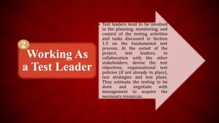 • Test leaders tend to be involved
in the planning, monitoring, and
control of the testing activities
and tasks discussed in Section
1.5 on the fundamental test
process. At the outset of the
project, test leaders, in
collaboration with the other
stakeholders, devise the test
objectives, organizational test
policies (if not already in place),
test strategies and test plans.
They estimate the testing to be
done and negotiate with
management to acquire the
necessary resources.
Working As
a Test Leader
 