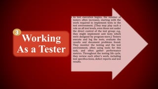 • As test execution begins, the number of
testers often increases, starting with the
work required to implement tests in the
test environment. (They may play such a
role on all test levels, even those not under
the direct control of the test group; e.g.,
they might implement unit tests which
were designed by program-mers.) Testers
execute and log the tests, evaluate the
results and document problems found.
They monitor the testing and the test
environment, often using tools for this
task, and often gather performance
metrics. Throughout the testing life cycle,
they review each other's work, including
test specifica-tions, defect reports and test
results.
Working
As a Tester
 