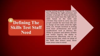 • Doing testing properly requires more
than defining the right positions and
number of people for those positions.
Good test teams have the right mix of
skills based on the tasks and
activities they need to carry out, and
people outside the test team who are
in charge of test tasks need the right
skills, too. People involved in testing
need basic professional and social
qualifications such as literacy, the
ability to prepare and deliver written
and verbal reports, the ability to
communicate effectively, and so on.
Going beyond that, when we think of
the skills that testers need, three
main areas come to mind:
Defining The
Skills Test Staff
Need
 