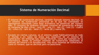 Sistema de Numeración Decimal
• El sistema de numeración decimal, también llamado sistema decimal, es
un sistema de numeración posicional en el que las cantidades se
representan utilizando como base aritmética las potencias del número
diez. El conjunto de símbolos utilizado (sistema de numeración arábiga)
se compone de diez cifras : cero (0) - uno (1) - dos (2) - tres (3) - cuatro
(4) - cinco (5) - seis (6) - siete (7) - ocho (8) y nueve (9).
• Excepto en ciertas culturas, es el sistema usado habitualmente en todo
el mundo y en todas las áreas que requieren de un sistema de
numeración. Sin embargo hay ciertas técnicas, como por ejemplo en la
informática, donde se utilizan sistemas de numeración adaptados al
método del binario o el hexadecimal. Hay otros sistemas de numeración,
como el romano, que es decimal pero no-posicional.
 