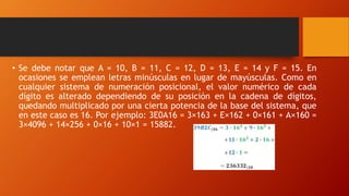 • Se debe notar que A = 10, B = 11, C = 12, D = 13, E = 14 y F = 15. En
ocasiones se emplean letras minúsculas en lugar de mayúsculas. Como en
cualquier sistema de numeración posicional, el valor numérico de cada
dígito es alterado dependiendo de su posición en la cadena de dígitos,
quedando multiplicado por una cierta potencia de la base del sistema, que
en este caso es 16. Por ejemplo: 3E0A16 = 3×163 + E×162 + 0×161 + A×160 =
3×4096 + 14×256 + 0×16 + 10×1 = 15882.
 