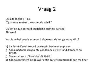Vraag 2 Lees de regels 8 – 13:  “ Quarante années … coucher de soleil.” Qu’est-ce que Bernard Madeleine exprime par ces Phrases?  Wat is nu het goede antwoord als je naar de vorige vraag kijkt? Sa fierté d’avoir trouvé un certain bonheur en prison Son amertume d’avoir été condamné à vivre tand d’années en prison. Son espérance d’être bientôt libéré. Son soulagement de pouvoir enfin parler librement de son malheur. 
