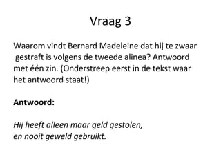 Vraag 3 Waarom vindt Bernard Madeleine dat hij te zwaar gestraft is volgens de tweede alinea? Antwoord  met één zin. (Onderstreep eerst in de tekst waar  het antwoord staat!) Antwoord:  Hij heeft alleen maar geld gestolen,  en nooit geweld gebruikt. 
