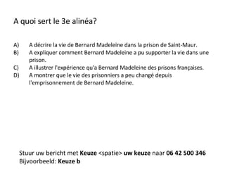 A quoi sert le 3e alinéa? A décrire la vie de Bernard Madeleine dans la prison de Saint-Maur. A expliquer comment Bernard Madeleine a pu supporter la vie dans une prison. A illustrer l'expérience qu'a Bernard Madeleine des prisons françaises. A montrer que le vie des prisonniers a peu changé depuis l'emprisonnement de Bernard Madeleine. Stuur uw bericht met  Keuze  <spatie>  uw keuze  naar  06 42 500 346 Bijvoorbeeld:  Keuze b 