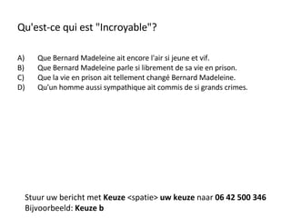 Qu'est-ce qui est "Incroyable"? Que Bernard Madeleine ait encore l'air si jeune et vif. Que Bernard Madeleine parle si librement de sa vie en prison. Que la vie en prison ait tellement changé Bernard Madeleine. Qu'un homme aussi sympathique ait commis de si grands crimes. Stuur uw bericht met  Keuze  <spatie>  uw keuze  naar  06 42 500 346 Bijvoorbeeld:  Keuze b 