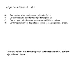 Het juiste antwoord is dus Que c'est en prison qu'il a appris à lire et à écrire. Qu'écrire est une activité très importante pour lui. Que la communication avec les autres est difficile en prison. Qu'il n'a jamais arrêté de protester contre sa longue peine de prison. Stuur uw bericht met  Keuze  <spatie>  uw keuze  naar  06 42 500 346 Bijvoorbeeld:  Keuze b 