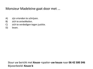 Monsieur Madeleine gaat door met ... zijn vrienden te schrijven. zich te ontwikkelen. zich te verdedigen tegen justitie. leven. Stuur uw bericht met  Keuze  <spatie>  uw keuze  naar  06 42 500 346 Bijvoorbeeld:  Keuze b 