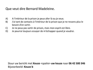 Que veut dire Bernard Madeleine. A l'intérieur de la prison je peux aller là ou je veux. J'ai tant de contacts à l'intérieur de la prison que je ne ressens plus le besoin d'en sortir. Je ne peux pas sortir de prison, mais mon esprit est libre. Je pourrai toujours essayer de m'échapper quand je voudrai. Stuur uw bericht met  Keuze  <spatie>  uw keuze  naar  06 42 500 346 Bijvoorbeeld:  Keuze b 