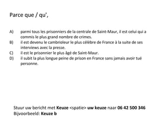 Parce que / qu', parmi tous les prisonniers de la centrale de Saint-Maur, il est celui qui a commis le plus grand nombre de crimes. il est devenu le cambrioleur le plus célèbre de France à la suite de ses interviews avec la presse. il est le prisonnier le plus âgé de Saint-Maur. il subit la plus longue peine de prison en France sans jamais avoir tué personne. Stuur uw bericht met  Keuze  <spatie>  uw keuze  naar  06 42 500 346 Bijvoorbeeld:  Keuze b 