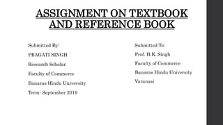 ASSIGNMENT ON TEXTBOOK
AND REFERENCE BOOK
Submitted By:
PRAGATI SINGH
Research Scholar
Faculty of Commerce
Banaras Hindu University
Term- September 2019
Submitted To:
Prof. H.K. Singh
Faculty of Commerce
Banaras Hindu University
Varanasi
 