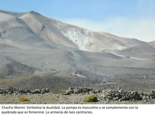 Chacha-Warmi: Simboliza la dualidad. La pampa es masculino y se complementa con la
quebrada que es femenino. La armonía de laos contrarios.
 