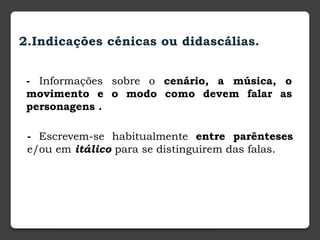 2.Indicações cénicas ou didascálias.
- Informações sobre o cenário, a música, o
movimento e o modo como devem falar as
personagens .
- Escrevem-se habitualmente entre parênteses
e/ou em itálico para se distinguirem das falas.
 