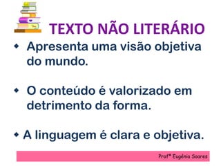 TEXTO NÃO LITERÁRIO
 Apresenta uma visão objetiva
do mundo.
 O conteúdo é valorizado em
detrimento da forma.
 A linguagem é clara e objetiva.
Profª Eugénia Soares
 