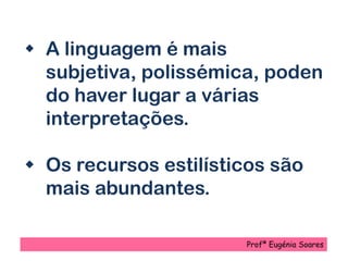  A linguagem é mais
subjetiva, polissémica, poden
do haver lugar a várias
interpretações.
 Os recursos estilísticos são
mais abundantes.
Profª Eugénia Soares
 