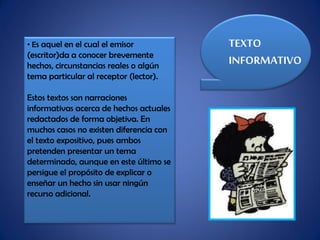 • Es aquel en el cual el emisor
(escritor)da a conocer brevemente
hechos, circunstancias reales o algún
tema particular al receptor (lector).
Estos textos son narraciones
informativas acerca de hechos actuales
redactados de forma objetiva. En
muchos casos no existen diferencia con
el texto expositivo, pues ambos
pretenden presentar un tema
determinado, aunque en este último se
persigue el propósito de explicar o
enseñar un hecho sin usar ningún
recurso adicional.
TEXTO
INFORMATIVO
 