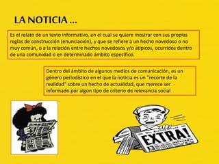 LA NOTICIA …
Es el relato de un texto informativo, en el cual se quiere mostrar con sus propias
reglas de construcción (enunciación), y que se refiere a un hecho novedoso o no
muy común, o a la relación entre hechos novedosos y/o atípicos, ocurridos dentro
de una comunidad o en determinado ámbito específico.
Dentro del ámbito de algunos medios de comunicación, es un
género periodístico en el que la noticia es un "recorte de la
realidad" sobre un hecho de actualidad, que merece ser
informado por algún tipo de criterio de relevancia social
 