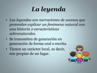 La leyenda 
• Las leyendas son narraciones de sucesos que 
pretenden explicar un fenómeno natural con 
una historia o características 
sobrenaturales. 
• Se transmiten de generación en 
generación de forma oral o escrita. 
• Tienen un carácter local, es decir, 
son propias de un lugar. 
 