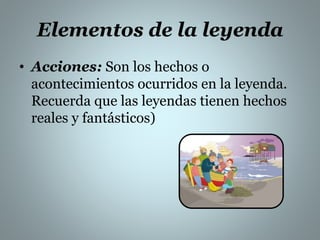 Elementos de la leyenda 
• Acciones: Son los hechos o 
acontecimientos ocurridos en la leyenda. 
Recuerda que las leyendas tienen hechos 
reales y fantásticos) 
 