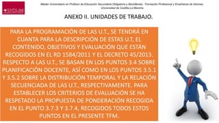 Máster Universitario en Profesor de Educación Secundaria Obligatoria y Bachillerato, Formación Profesional y Enseñanza de Idiomas.
Universidad de Castilla-La Mancha
ANEXO II. UNIDADES DE TRABAJO.
PARA LA PROGRAMACIÓN DE LAS U.T., SE TENDRÁ EN
CUANTA PARA LA DESCRIPCIÓN DE ESTAS U.T, EL
CONTENIDO, OBJETIVOS Y EVALUACIÓN QUE ESTÁN
RECOGIDOS EN EL RD 1584/2011 Y EL DECRETO 45/2013.
RESPECTO A LAS U.T., SE BASAN EN LOS PUNTOS 3.4 SOBRE
PLANIFICACIÓN DOCENTE, ASÍ COMO EN LOS PUNTOS 3.5.1
Y 3.5.2 SOBRE LA DISTRIBUCIÓN TEMPORAL Y LA RELACIÓN
SECUENCIADA DE LAS U.T., RESPECTIVAMENTE. PARA
ESTABLECER LOS CRITERIOS DE EVALUACIÓN SE HA
RESPETADO LA PROPUESTA DE PONDERACIÓN RECOGIDA
EN EL PUNTO 3.7.3 Y 3.7.4, RECOGIDOS TODOS ESTOS
PUNTOS EN EL PRESENTE TFM.
 