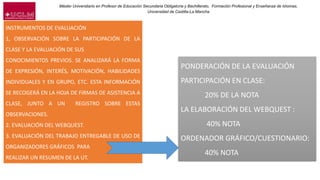 Máster Universitario en Profesor de Educación Secundaria Obligatoria y Bachillerato, Formación Profesional y Enseñanza de Idiomas.
Universidad de Castilla-La Mancha
INSTRUMENTOS DE EVALUACIÓN
1, OBSERVACIÓN SOBRE LA PARTICIPACIÓN DE LA
CLASE Y LA EVALUACIÓN DE SUS
CONOCIMIENTOS PREVIOS. SE ANALIZARÁ LA FORMA
DE EXPRESIÓN, INTERÉS, MOTIVACIÓN, HABILIDADES
INDIVIDUALES Y EN GRUPO, ETC. ESTA INFORMACIÓN
SE RECOGERÁ EN LA HOJA DE FIRMAS DE ASISTENCIA A
CLASE, JUNTO A UN REGISTRO SOBRE ESTAS
OBSERVACIONES.
2. EVALUACIÓN DEL WEBQUEST.
3. EVALUACIÓN DEL TRABAJO ENTREGABLE DE USO DE
ORGANIZADORES GRÁFICOS PARA
REALIZAR UN RESUMEN DE LA UT.
PONDERACIÓN DE LA EVALUACIÓN
PARTICIPACIÓN EN CLASE:
20% DE LA NOTA
LA ELABORACIÓN DEL WEBQUEST :
40% NOTA
ORDENADOR GRÁFICO/CUESTIONARIO:
40% NOTA
 