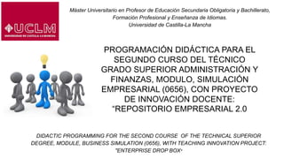 Máster Universitario en Profesor de Educación Secundaria Obligatoria y Bachillerato,
Formación Profesional y Enseñanza de Idiomas.
Universidad de Castilla-La Mancha
PROGRAMACIÓN DIDÁCTICA PARA EL
SEGUNDO CURSO DEL TÉCNICO
GRADO SUPERIOR ADMINISTRACIÓN Y
FINANZAS, MODULO, SIMULACIÓN
EMPRESARIAL (0656), CON PROYECTO
DE INNOVACIÓN DOCENTE:
“REPOSITORIO EMPRESARIAL 2.0
DIDACTIC PROGRAMMING FOR THE SECOND COURSE OF THE TECHNICAL SUPERIOR
DEGREE, MODULE, BUSINESS SIMULATION (0656), WITH TEACHING INNOVATION PROJECT:
"ENTERPRISE DROP BOX"
 