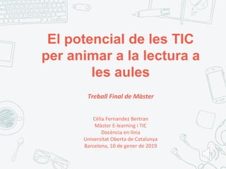 El potencial de les TIC
per animar a la lectura a
les aules
Treball Final de Màster
Cèlia Fernandez Bertran
Màster E-learning i TIC
Docència en línia
Universitat Oberta de Catalunya
Barcelona, 10 de gener de 2019
 
