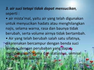 3. air suci tetapi tidak dapat mensucikan,
seperti :
• air mista’mal, yaitu air yang telah digunakan
untuk menyucikan hadats atau menghilangkan
najis, selama warna, rasa dan baunya tidak
berubah, serta volume airnya tidak bertambah.
• Air yang telah berubah salah satu sifatnya,
dikarenakan bercampur dengan benda suci
lainnya, dengan perubahan yang dapat
mempengaruhi nama dan statusnya, semisal
kopi, teh dan lain lain

 