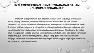 IMPLEMENTASIKAN HIKMAH THAHARAH DALAM
KEHIDUPAN SEHARI-HARI
Thaharah terbagi menjadi dua, secara batin dan lahir, keduanya termasuk di
antara cabang keimanan, thaharah bathiniyah ialah menyucikan diri dari kotoran
kesyirikan dan kemaksiatan dari diri dengan cara menegakkan tauhid dan beramal saleh.
Thaharah lahiriyah ialah menyucikan diri menghilangkan hadats dan najis. Allah swt telah
menjadikan taharah (kebersihan) sebagai cabang dari keimanan. Oleh karena itu, dalam
islam mengajarkan kepada umatnya untuk senantiasa hidup bersih, baik dalam kehidupan
pribadi maupun kehidupan masyarakat. Adapun yang perlu kita perhatikan dalam
menjaga kebersihan adalah kebersihan lingkungan tempat tinggal, lingkungan madrasah,
tempat ibadah, dan tempat umum.
 