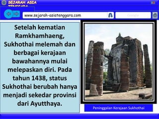 X




       www.sejarah-asiatenggara.com                       Google


    Setelah kematian
    Ramkhamhaeng,
 Sukhothai melemah dan
    berbagai kerajaan
   bawahannya mulai
  melepaskan diri. Pada
   tahun 1438, status
Sukhothai berubah hanya
menjadi sekedar provinsi
     dari Ayutthaya.
                                      Peninggalan Kerajaan Sukhothai
 