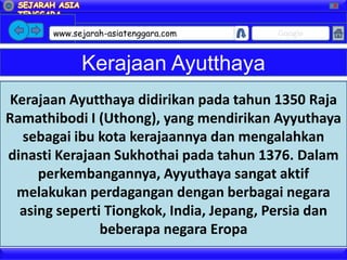 X




       www.sejarah-asiatenggara.com      Google


             Kerajaan Ayutthaya
Kerajaan Ayutthaya didirikan pada tahun 1350 Raja
Ramathibodi I (Uthong), yang mendirikan Ayyuthaya
  sebagai ibu kota kerajaannya dan mengalahkan
dinasti Kerajaan Sukhothai pada tahun 1376. Dalam
     perkembangannya, Ayyuthaya sangat aktif
 melakukan perdagangan dengan berbagai negara
  asing seperti Tiongkok, India, Jepang, Persia dan
               beberapa negara Eropa
 
